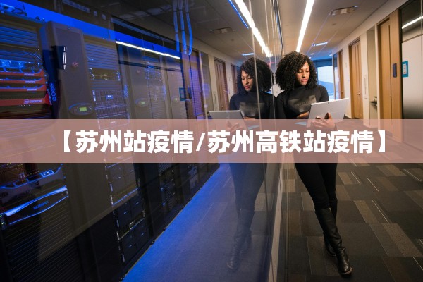 【苏州站疫情/苏州高铁站疫情】