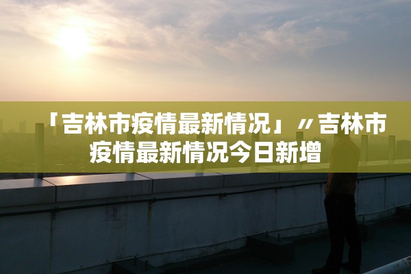「吉林市疫情最新情况」〃吉林市疫情最新情况今日新增