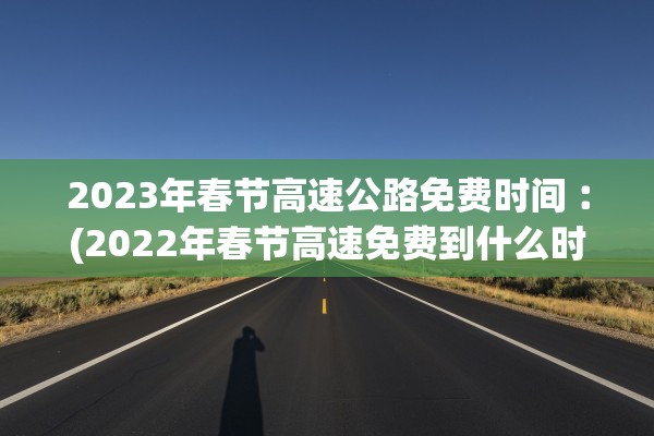2023年春节高速公路免费时间︰(2022年春节高速免费到什么时候)