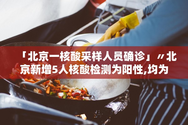 「北京一核酸采样人员确诊」〃北京新增5人核酸检测为阳性,均为确诊病例密接者