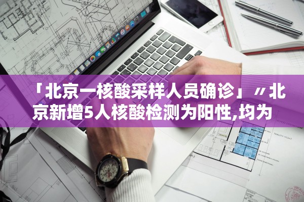 「北京一核酸采样人员确诊」〃北京新增5人核酸检测为阳性,均为确诊病例密接者