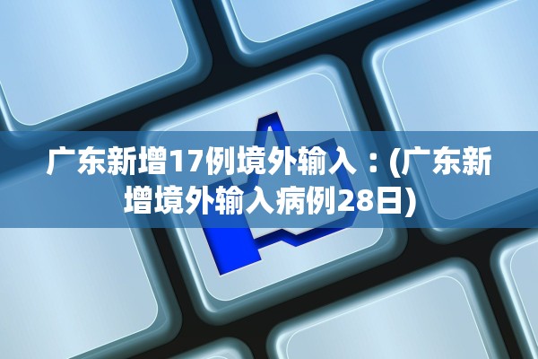 广东新增17例境外输入︰(广东新增境外输入病例28日)