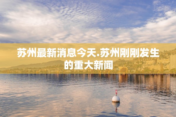 苏州最新消息今天.苏州刚刚发生的重大新闻