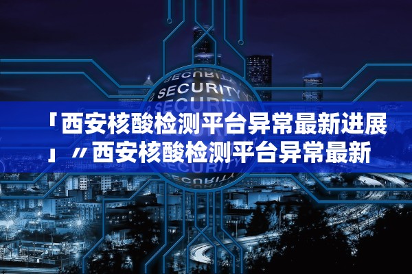 「西安核酸检测平台异常最新进展」〃西安核酸检测平台异常最新进展情况