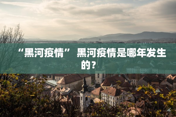 “黑河疫情” 黑河疫情是哪年发生的？