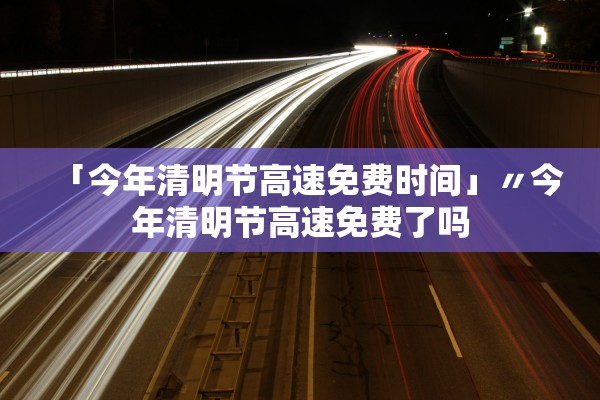 「今年清明节高速免费时间」〃今年清明节高速免费了吗 「今年清明节高速免费时间」〃今年清明节高速免费了吗