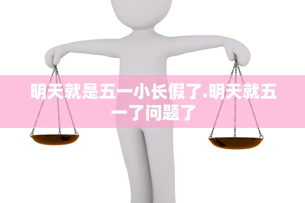 明天就是五一小长假了.明天就五一了问题了 明天就是五一小长假了.明天就五一了问题了