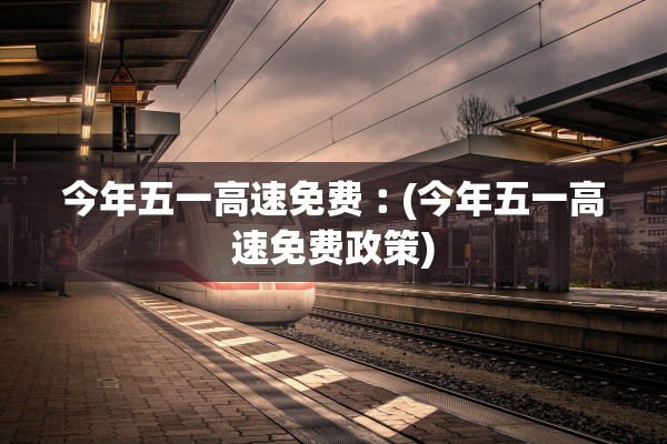 今年五一高速免费︰(今年五一高速免费政策)