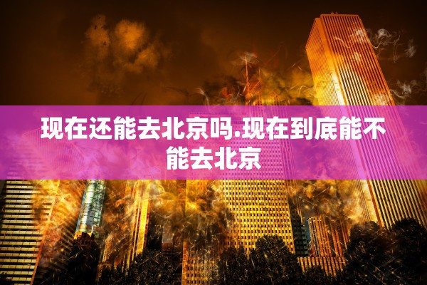 现在还能去北京吗.现在到底能不能去北京