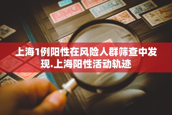 上海1例阳性在风险人群筛查中发现.上海阳性活动轨迹 上海1例阳性在风险人群筛查中发现.上海阳性活动轨迹
