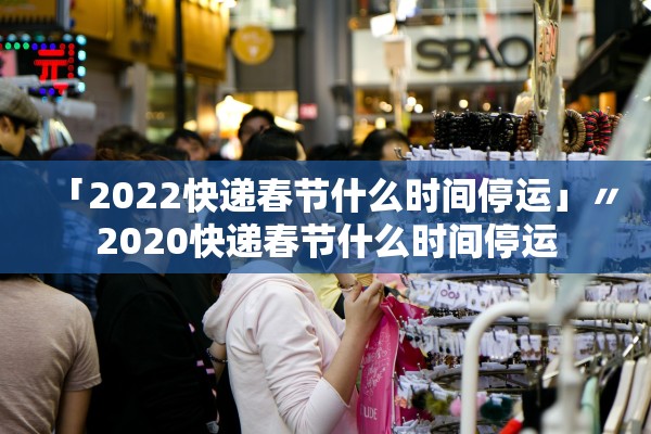 「2022快递春节什么时间停运」〃2020快递春节什么时间停运