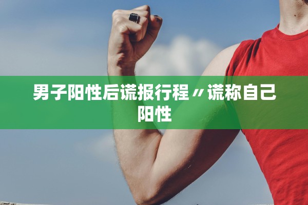 男子阳性后谎报行程〃谎称自己阳性 男子阳性后谎报行程〃谎称自己阳性