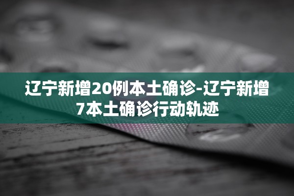 辽宁新增20例本土确诊-辽宁新增7本土确诊行动轨迹 辽宁新增20例本土确诊-辽宁新增7本土确诊行动轨迹