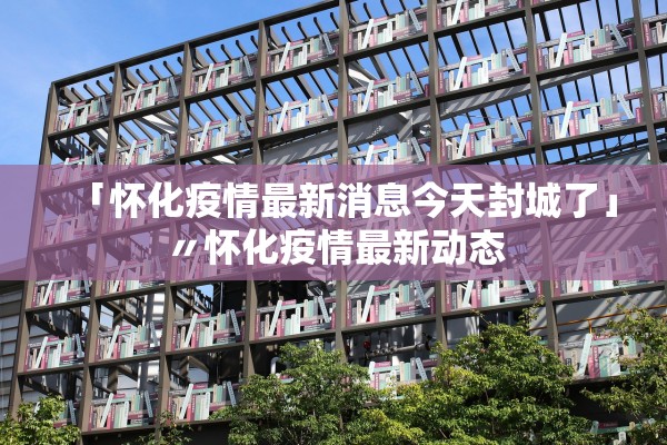 「怀化疫情最新消息今天封城了」〃怀化疫情最新动态