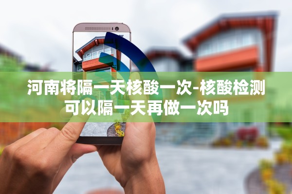 河南将隔一天核酸一次-核酸检测可以隔一天再做一次吗 河南将隔一天核酸一次-核酸检测可以隔一天再做一次吗