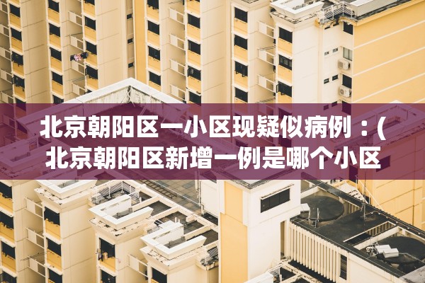 北京朝阳区一小区现疑似病例︰(北京朝阳区新增一例是哪个小区的)