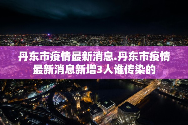 丹东市疫情最新消息.丹东市疫情最新消息新增3人谁传染的