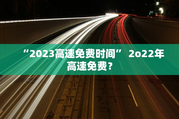 “2023高速免费时间	” 2o22年高速免费？