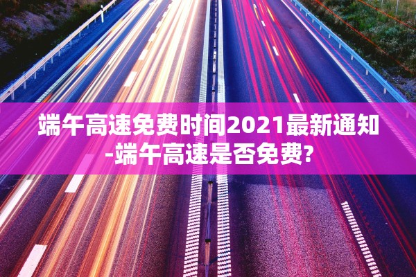 端午高速免费时间2021最新通知-端午高速是否免费?