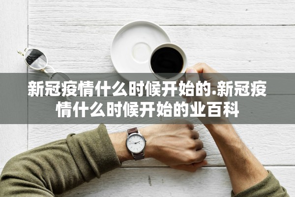 新冠疫情什么时候开始的.新冠疫情什么时候开始的业百科 新冠疫情什么时候开始的.新冠疫情什么时候开始的业百科