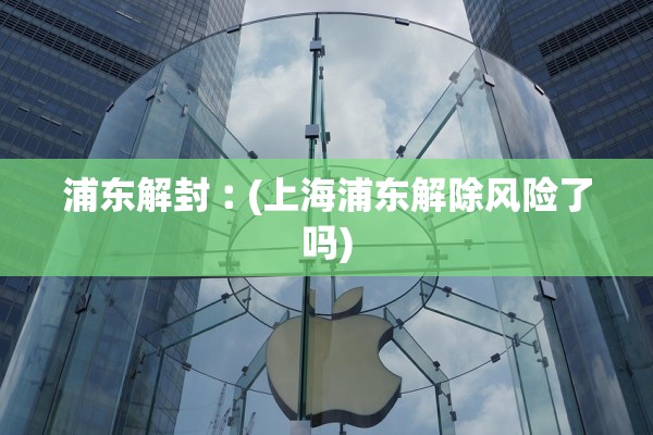 浦东解封︰(上海浦东解除风险了吗)