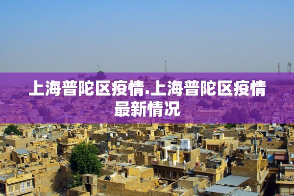 上海普陀区疫情.上海普陀区疫情最新情况