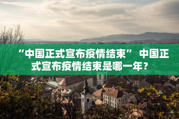 “中国正式宣布疫情结束” 中国正式宣布疫情结束是哪一年？
