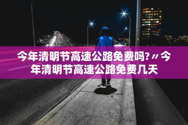 今年清明节高速公路免费吗?〃今年清明节高速公路免费几天