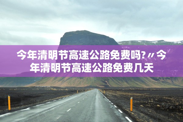 今年清明节高速公路免费吗?〃今年清明节高速公路免费几天