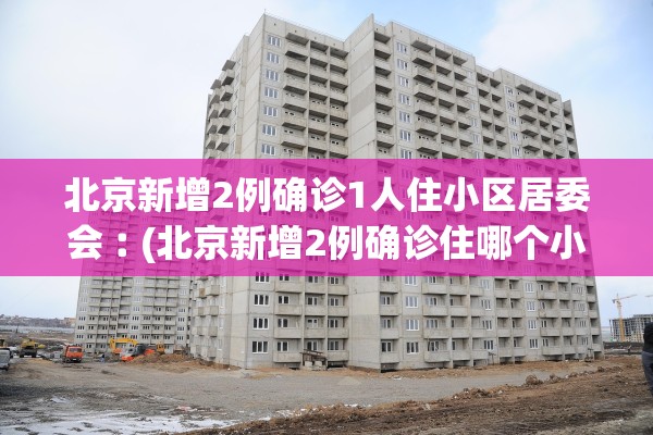 北京新增2例确诊1人住小区居委会︰(北京新增2例确诊住哪个小区)