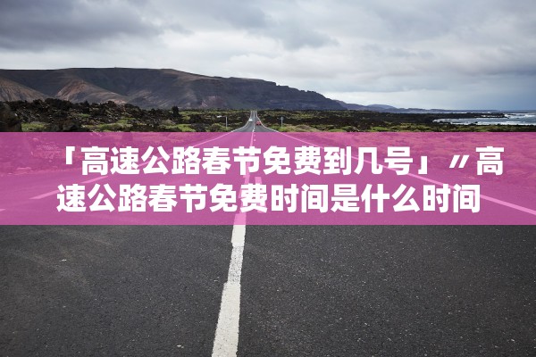 「高速公路春节免费到几号」〃高速公路春节免费时间是什么时间