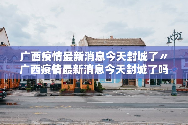广西疫情最新消息今天封城了〃广西疫情最新消息今天封城了吗 广西疫情最新消息今天封城了〃广西疫情最新消息今天封城了吗