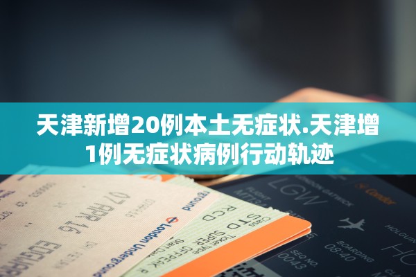 天津新增20例本土无症状.天津增1例无症状病例行动轨迹