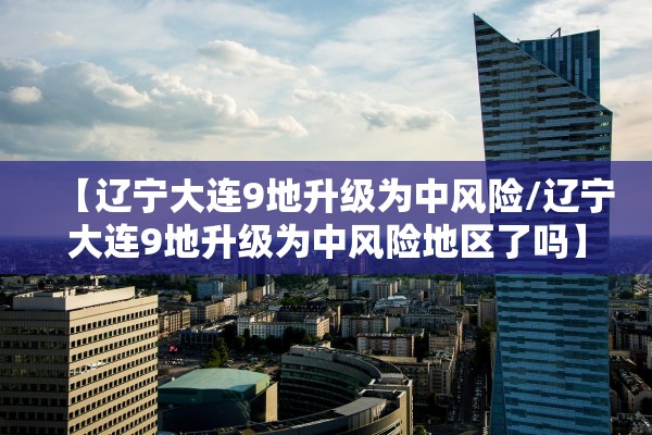 【辽宁大连9地升级为中风险/辽宁大连9地升级为中风险地区了吗】 【辽宁大连9地升级为中风险/辽宁大连9地升级为中风险地区了吗】