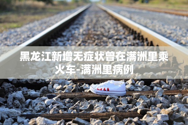 黑龙江新增无症状曾在满洲里乘火车-满洲里病例 黑龙江新增无症状曾在满洲里乘火车-满洲里病例