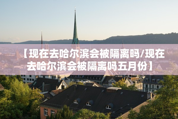 【现在去哈尔滨会被隔离吗/现在去哈尔滨会被隔离吗五月份】 【现在去哈尔滨会被隔离吗/现在去哈尔滨会被隔离吗五月份】