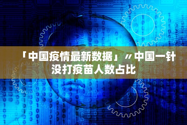 「中国疫情最新数据」〃中国一针没打疫苗人数占比 「中国疫情最新数据」〃中国一针没打疫苗人数占比