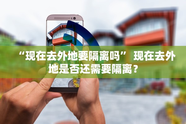 “现在去外地要隔离吗	” 现在去外地是否还需要隔离？