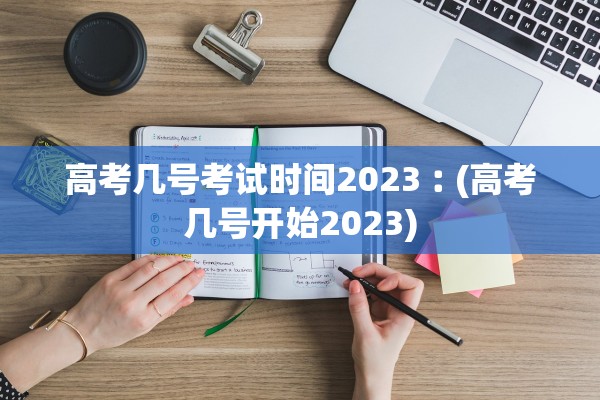高考几号考试时间2023︰(高考几号开始2023)