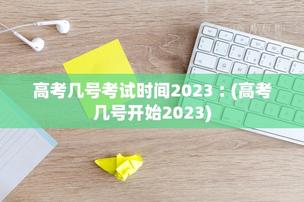 高考几号考试时间2023︰(高考几号开始2023)