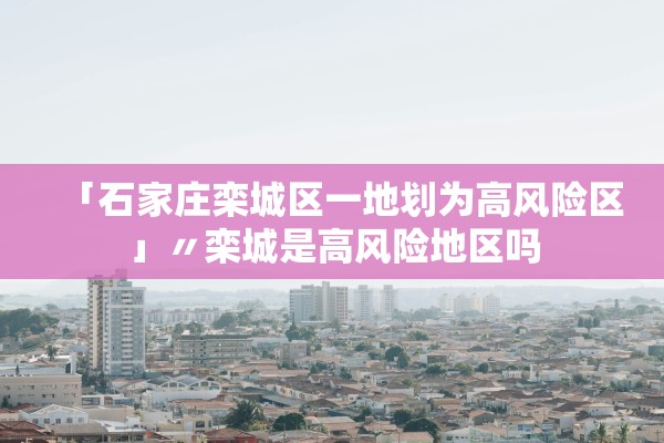 「石家庄栾城区一地划为高风险区」〃栾城是高风险地区吗 「石家庄栾城区一地划为高风险区」〃栾城是高风险地区吗