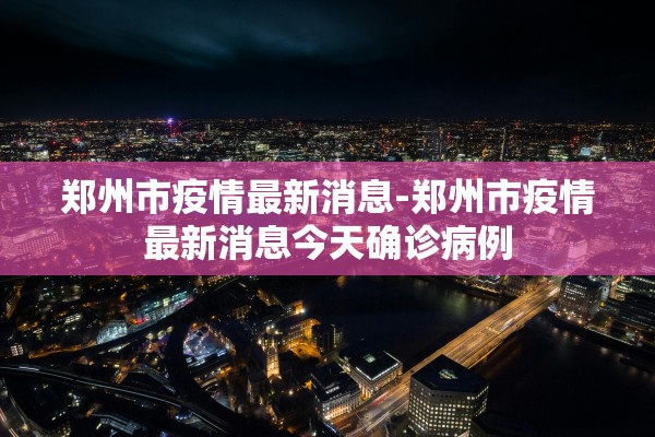 郑州市疫情最新消息-郑州市疫情最新消息今天确诊病例