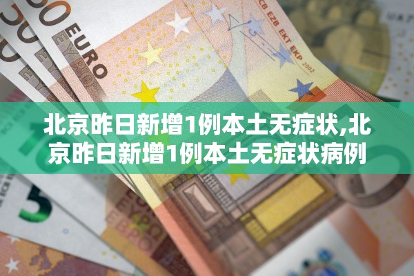 北京昨日新增1例本土无症状,北京昨日新增1例本土无症状病例