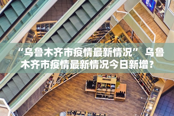 “乌鲁木齐市疫情最新情况” 乌鲁木齐市疫情最新情况今日新增？