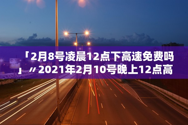 「2月8号凌晨12点下高速免费吗」〃2021年2月10号晚上12点高速免费吗 「2月8号凌晨12点下高速免费吗」〃2021年2月10号晚上12点高速免费吗