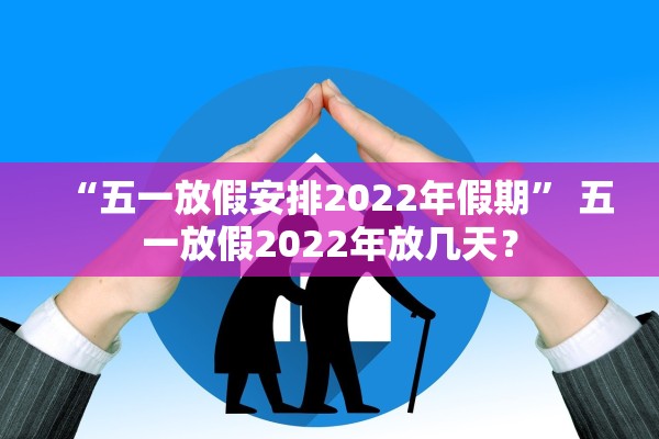 “五一放假安排2022年假期” 五一放假2022年放几天？