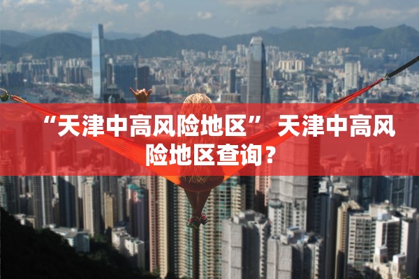 “天津中高风险地区	” 天津中高风险地区查询？