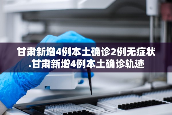 甘肃新增4例本土确诊2例无症状.甘肃新增4例本土确诊轨迹 甘肃新增4例本土确诊2例无症状.甘肃新增4例本土确诊轨迹