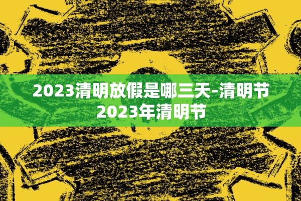 2023清明放假是哪三天-清明节2023年清明节 2023清明放假是哪三天-清明节2023年清明节
