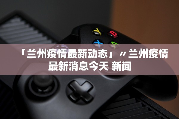 「兰州疫情最新动态」〃兰州疫情最新消息今天 新闻 「兰州疫情最新动态」〃兰州疫情最新消息今天 新闻
